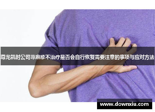 尊龙凯时公司荨麻疹不治疗是否会自行恢复需要注意的事项与应对方法